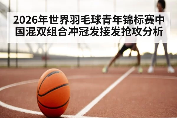 2026年世界羽毛球青年锦标赛中国混双组合冲冠发接发抢攻分析